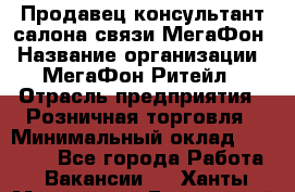 Продавец-консультант салона связи МегаФон › Название организации ­ МегаФон Ритейл › Отрасль предприятия ­ Розничная торговля › Минимальный оклад ­ 20 000 - Все города Работа » Вакансии   . Ханты-Мансийский,Белоярский г.